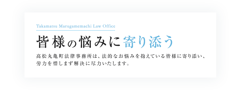 Takamatsu Marugamemachi Law Office 「悩みに共感できる法律事務所」を目指して 高松丸亀町法律事務所は、法的なお悩みを抱えている方一人ひとりに寄り添い、労力を惜しまず解決に尽力いたします。